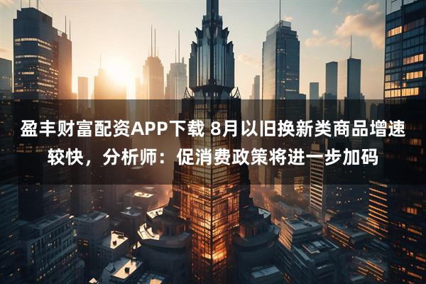 盈丰财富配资APP下载 8月以旧换新类商品增速较快，分析师：促消费政策将进一步加码