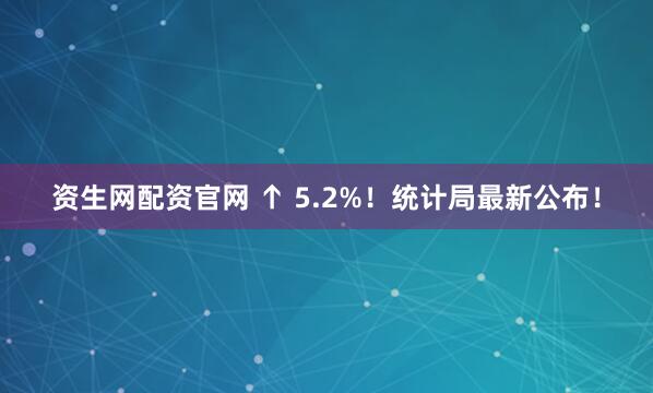 资生网配资官网 ↑ 5.2%！统计局最新公布！