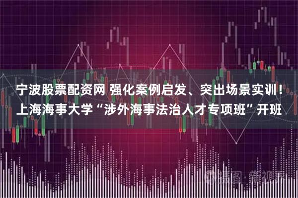 宁波股票配资网 强化案例启发、突出场景实训！上海海事大学“涉外海事法治人才专项班”开班