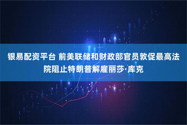 银易配资平台 前美联储和财政部官员敦促最高法院阻止特朗普解雇丽莎·库克