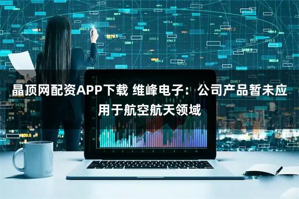 晶顶网配资APP下载 维峰电子：公司产品暂未应用于航空航天领域