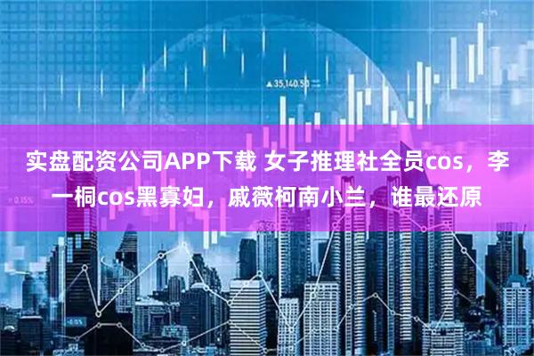实盘配资公司APP下载 女子推理社全员cos,李一桐cos黑寡妇,戚薇柯南小兰,谁最还原