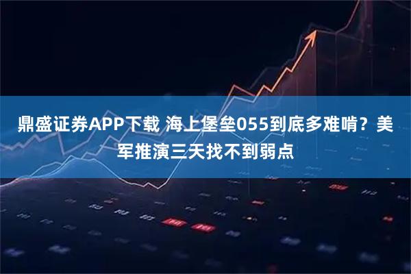 鼎盛证券APP下载 海上堡垒055到底多难啃?美军推演三天找不到弱点