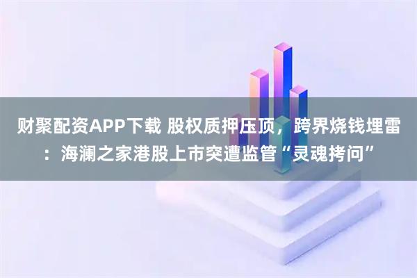 财聚配资APP下载 股权质押压顶,跨界烧钱埋雷:海澜之家港股上市突遭监管“灵魂拷问”