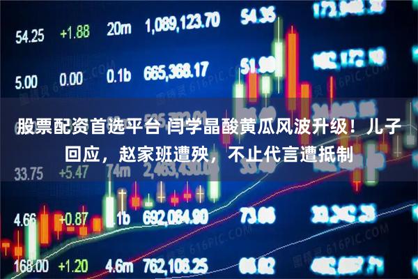 股票配资首选平台 闫学晶酸黄瓜风波升级！儿子回应，赵家班遭殃，不止代言遭抵制