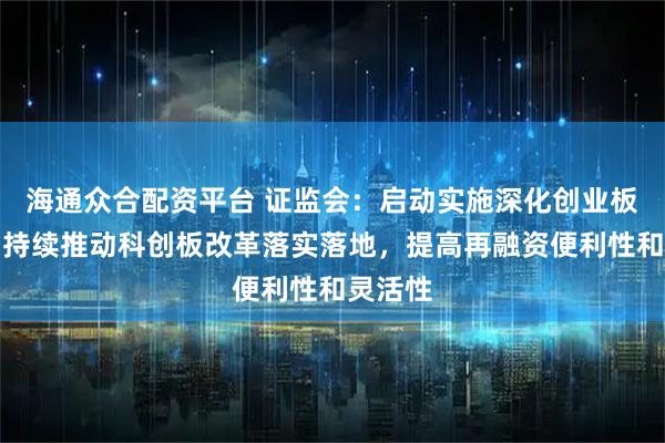 海通众合配资平台 证监会：启动实施深化创业板改革，持续推动科创板改革落实落地，提高再融资便利性和灵活性