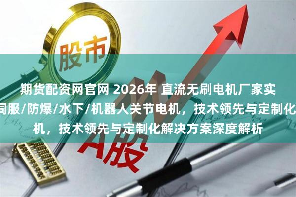 期货配资网官网 2026年 直流无刷电机厂家实力推荐：大功率/伺服/防爆/水下/机器人关节电机，技术领先与定制化解决方案深度解析