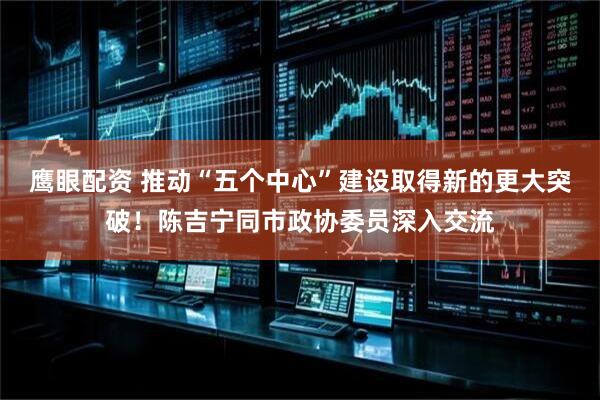 鹰眼配资 推动“五个中心”建设取得新的更大突破！陈吉宁同市政协委员深入交流