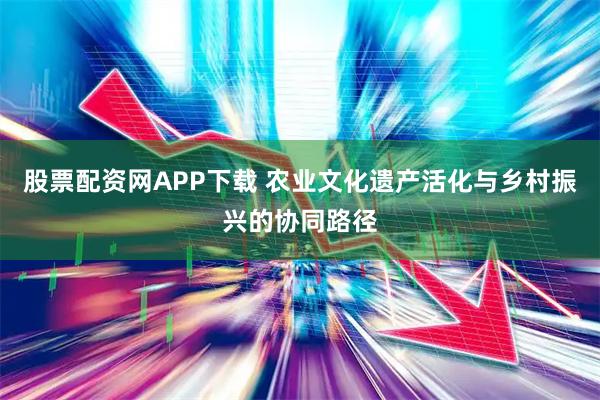 股票配资网APP下载 农业文化遗产活化与乡村振兴的协同路径
