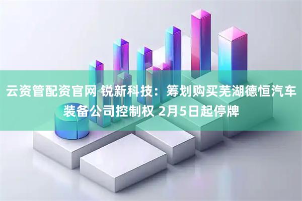 云资管配资官网 锐新科技：筹划购买芜湖德恒汽车装备公司控制权 2月5日起停牌