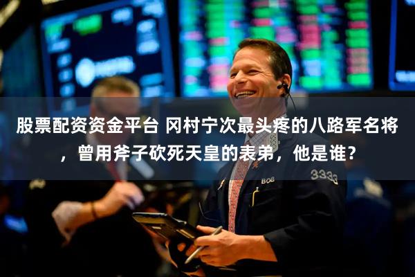 股票配资资金平台 冈村宁次最头疼的八路军名将，曾用斧子砍死天皇的表弟，他是谁？
