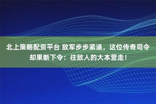 北上策略配资平台 敌军步步紧逼，这位传奇司令却果断下令：往敌人的大本营走！