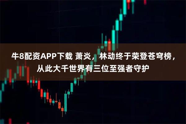 牛8配资APP下载 萧炎，林动终于荣登苍穹榜，从此大千世界有三位至强者守护